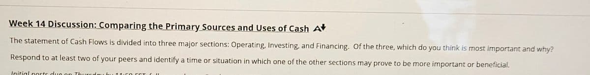 Week 14 Discussion: Comparing the Primary Sources and Uses of Cash A+
The statement of Cash Flows is divided into three major sections: Operating, Investing, and Financing. Of the three, which do you think is most important and why?
Respond to at least two of your peers and identify a time or situation in which one of the other sections may prove to be more important or beneficial.
Initial posts due on Thursday b 11.50 FCT