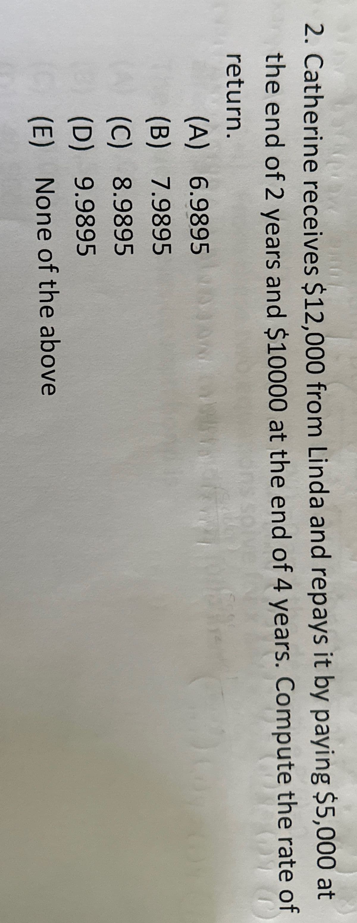 2. Catherine receives $12,000 from Linda and repays it by paying $5,000 at
the end of 2 years and $10000 at the end of 4 years. Compute the rate of
return.
(A) 6.9895
(B)
7.9895
(C) 8.9895
(B) (C) (D) (三)
(D)
9.9895
(E)
None of the above