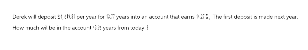 Derek will deposit $4,619.81 per year for 13.77 years into an account that earns 14.27%, The first deposit is made next year.
How much wil be in the account 43.96 years from today?