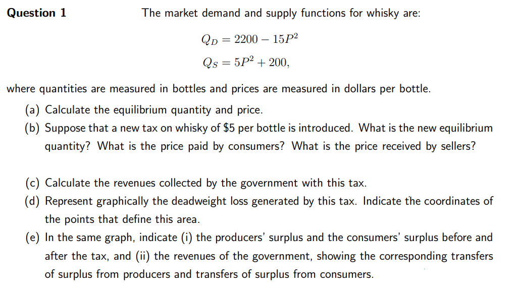 Question 1
The market demand and supply functions for whisky are:
QD = 220015P²
Qs = 5P² + 200,
where quantities are measured in bottles and prices are measured in dollars per bottle.
(a) Calculate the equilibrium quantity and price.
(b) Suppose that a new tax on whisky of $5 per bottle is introduced. What is the new equilibrium
quantity? What is the price paid by consumers? What is the price received by sellers?
(c) Calculate the revenues collected by the government with this tax.
(d) Represent graphically the deadweight loss generated by this tax. Indicate the coordinates of
the points that define this area.
(e) In the same graph, indicate (i) the producers' surplus and the consumers' surplus before and
after the tax, and (ii) the revenues of the government, showing the corresponding transfers
of surplus from producers and transfers of surplus from consumers.