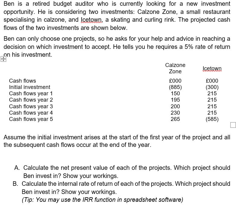 Ben is a retired budget auditor who is currently looking for a new investment
opportunity. He is considering two investments: Calzone Zone, a small restaurant
specialising in calzone, and Icetown, a skating and curling rink. The projected cash
flows of the two investments are shown below.
Ben can only choose one projects, so he asks for your help and advice in reaching a
decision on which investment to accept. He tells you he requires a 5% rate of return
on his investment.
Calzone
Icetown
Zone
Cash flows
£000
£000
Initial investment
(885)
150
(300)
215
215
Cash flows year 1
Cash flows year 2
Cash flows year 3
Cash flows year 4
Cash flows year 5
195
200
215
230
215
265
(585)
Assume the initial investment arises at the start of the first year of the project and all
the subsequent cash flows occur at the end of the year.
A. Calculate the net present value of each of the projects. Which project should
Ben invest in? Show your workings.
B. Calculate the internal rate of return of each of the projects. Which project should
Ben invest in? Show your workings.
(Tip: You may use the IRR function in spreadsheet software)
