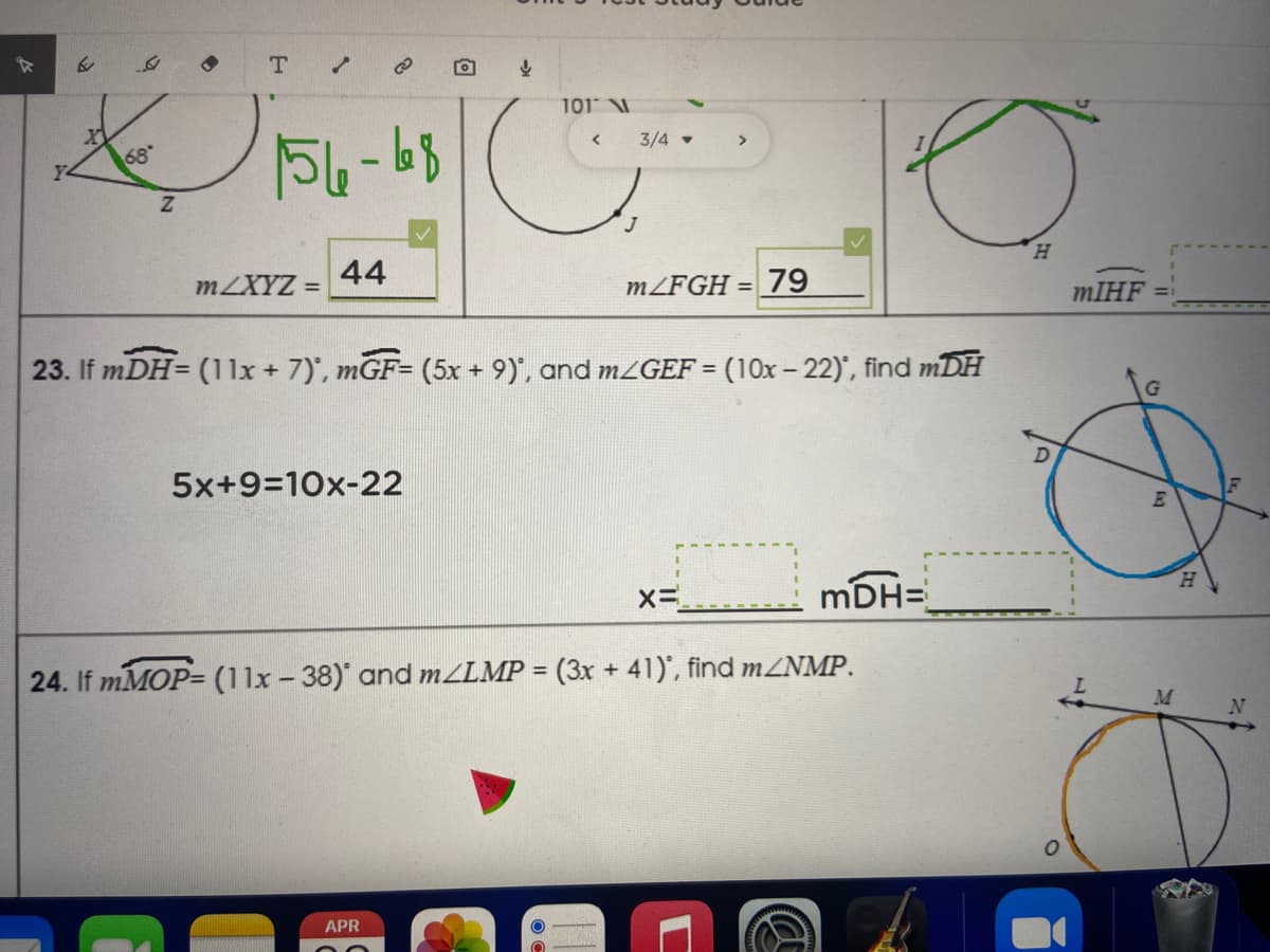 T.
101 V
3/4
>
68
44
H.
MZXYZ =
M/FGH = 79
MIHF
23. If mDH= (11x + 7)', mGF= (5x + 9)", and MZGEF = (10x- 22)', find mDH
5x+9=10x-22
H.
mDH=
24. If mMOP= (11x -38) and MZLMP = (3x + 41)', find MZNMP.
%3D
APR
