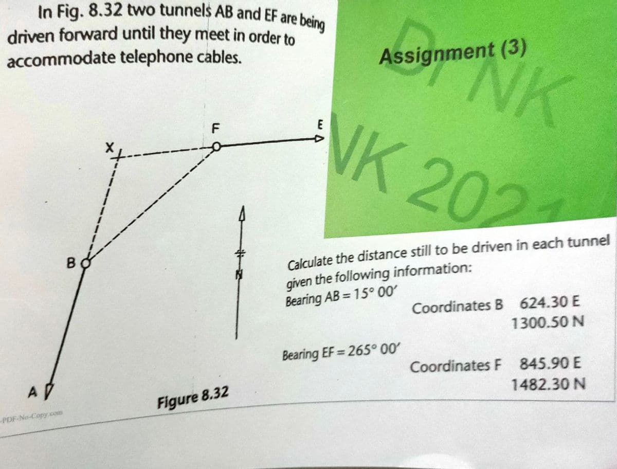 In Fig. 8.32 two tunnels AB and EF are being
driven forward until they meet in order to
accommodate telephone cables.
A
PDF-No-Copy com
B
Figure 8.32
Assignment (3)
NK
E
NK 202
Calculate the distance still to be driven in each tunnel
given the following information:
Bearing AB=15° 00′
Bearing EF=265° 00′
Coordinates B 624.30 E
1300.50 N
Coordinates F 845.90 E
1482.30 N