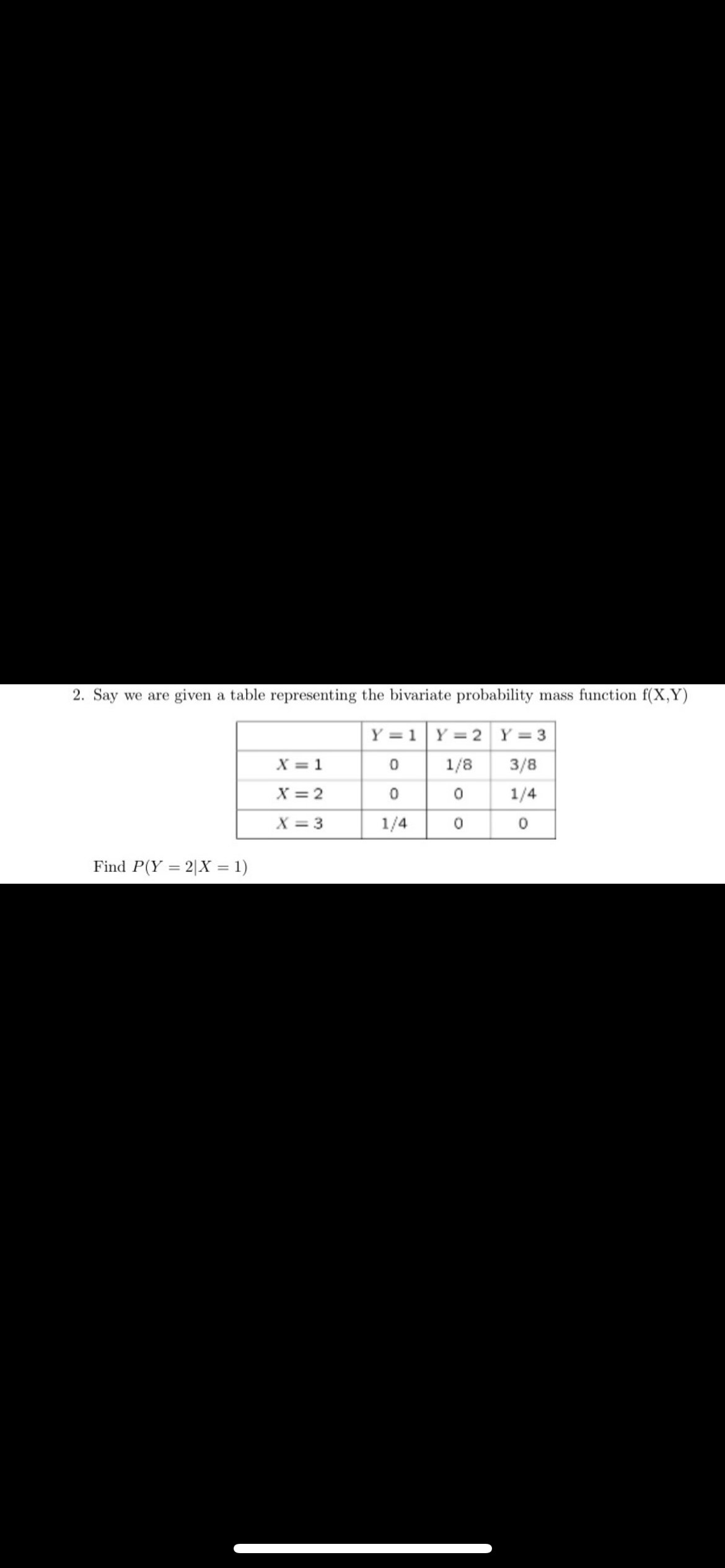 2. Say we are given a table representing the bivariate probability mass function f(X,Y)
Y = 1 Y = 2 Y = 3
0
1/8
3/8
0
0
1/4
1/4
0
0
Find P(Y=2|X = 1)
X = 1
X = 2
X=3