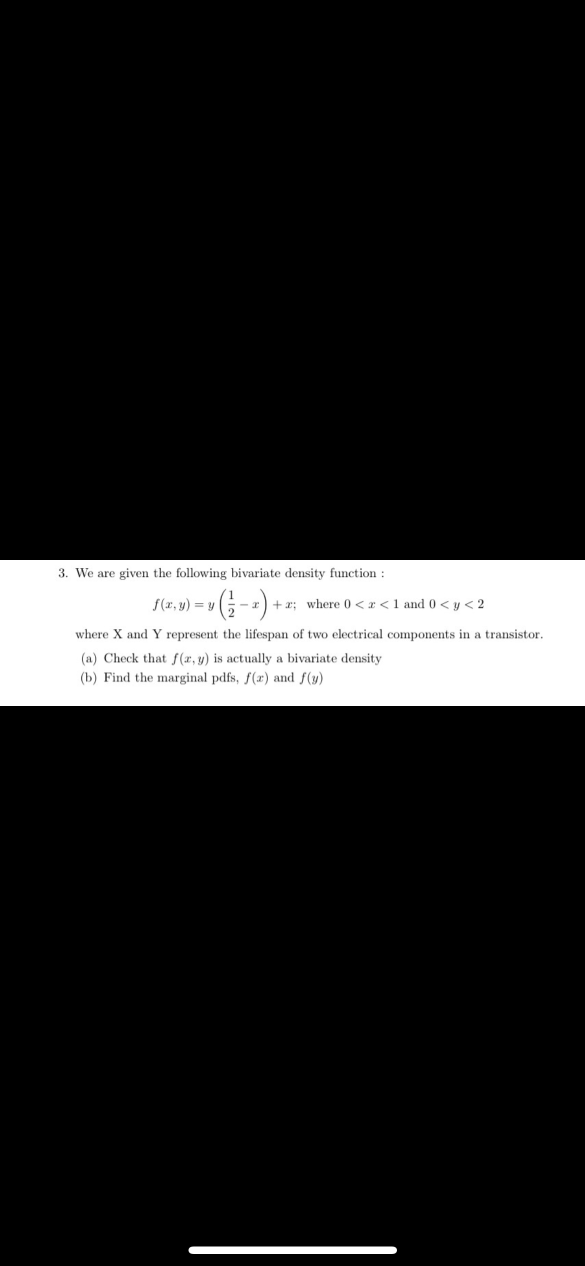 3. We are given the following bivariate density function:
f(x, y) = y(1/2₁
- x +x; where 0<x< 1 and 0 < y < 2
where X and Y represent the lifespan of two electrical components in a transistor.
(a) Check that f(x, y) is actually a bivariate density
(b) Find the marginal pdfs, f(x) and f(y)