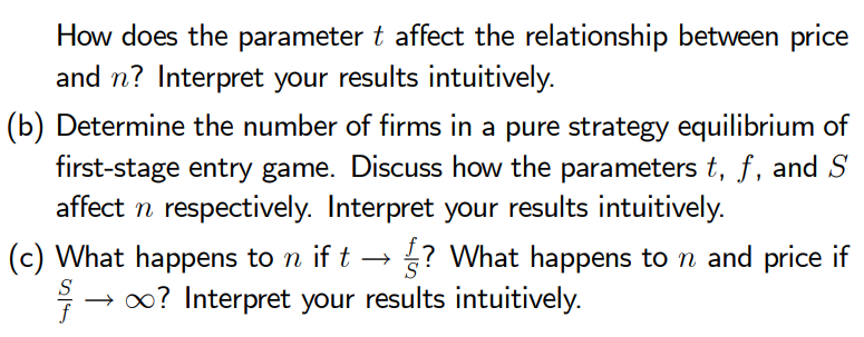 How does the parameter t affect the relationship between price
and n? Interpret your results intuitively.
(b) Determine the number of firms in a pure strategy equilibrium of
first-stage entry game. Discuss how the parameters t, f, and S
affect n respectively. Interpret your results intuitively.
(c) What happens to n if t → ? What happens to n and price if
→ ∞? Interpret your results intuitively.
f