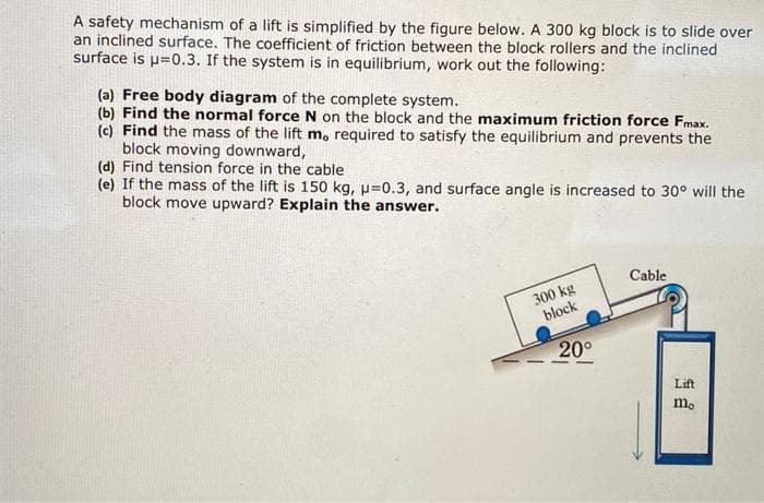 A safety mechanism of a lift is simplified by the figure below. A 300 kg block is to slide over
an inclined surface. The coefficient of friction between the block rollers and the inclined
surface is p=0.3. If the system is in equilibrium, work out the following:
(a) Free body diagram of the complete system.
(b) Find the normal force N on the block and the maximum friction force Fmax.
(c) Find the mass of the lift m, required to satisfy the equilibrium and prevents the
block moving downward,
(d) Find tension force in the cable
(e) If the mass of the lift is 150 kg, p=0.3, and surface angle is increased to 30° will the
block move upward? Explain the answer.
300 kg
block
20°
Cable
Lift
mo