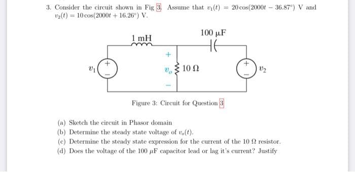 3. Consider the circuit shown in Fig 3 Assume that ₁(t) = 20 cos(2000t-36.87°) V and
₂(t) = 10 cos(2000tr + 16.26°) V.
V₁
1 mH
10 Q2
100 µF
HE
Figure 3: Circuit for Question 3
V₂
(a) Sketch the circuit in Phasor domain
(b) Determine the steady state voltage of vo(t).
(c) Determine the steady state expression for the current of the 10 resistor.
(d) Does the voltage of the 100 µF capacitor lead or lag it's current? Justify