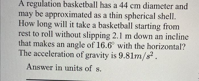 A regulation basketball has a 44 cm diameter and
may be approximated as a thin spherical shell.
How long will it take a basketball starting from
rest to roll without slipping 2.1 m down an incline
that makes an angle of 16.6° with the horizontal?
The acceleration of gravity is 9.81m/s².
Answer in units of s.