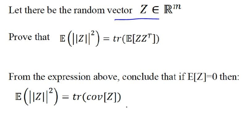 Let there be the random vector Z E R"
Prove that E (||Z|) = tr(E[ZZ"])
From the expression above, conclude that if E[Z]=0 then:
E (|Iz||) = tr(cov[Z])
