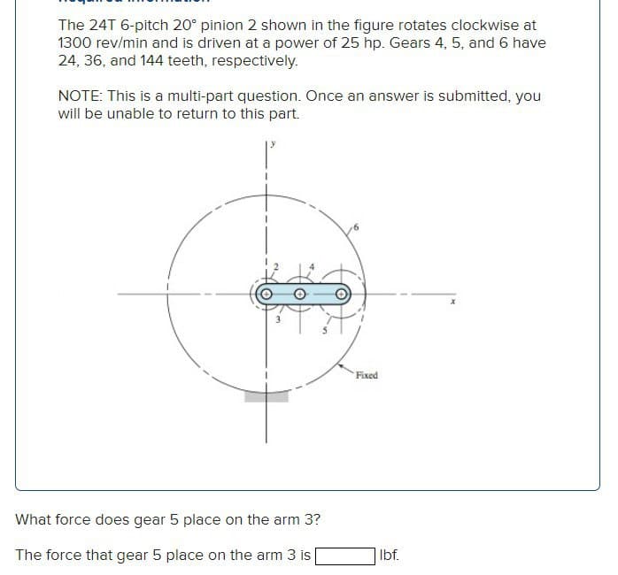 The 24T 6-pitch 20° pinion 2 shown in the figure rotates clockwise at
1300 rev/min and is driven at a power of 25 hp. Gears 4, 5, and 6 have
24, 36, and 144 teeth, respectively.
NOTE: This is a multi-part question. Once an answer is submitted, you
will be unable to return to this part.
Fixed
What force does gear 5 place on the arm 3?
The force that gear 5 place on the arm 3 is
Ibf.
