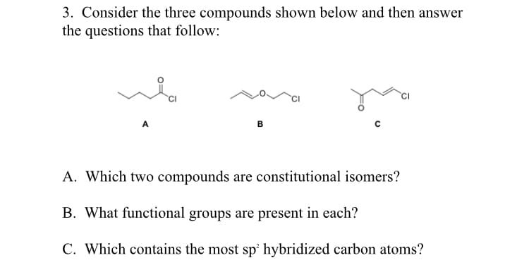 3. Consider the three compounds shown below and then answer
the questions that follow:
B
A. Which two compounds are constitutional isomers?
B. What functional groups are present in each?
C. Which contains the most sp' hybridized carbon atoms?
