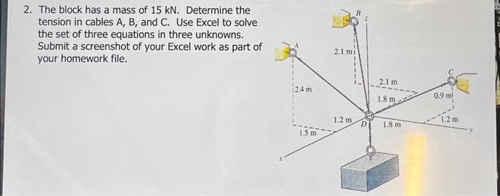 2. The block has a mass of 15 kN. Determine the
tension in cables A, B, and Use Excel to solve
the set of three equations in three unknowns.
Submit a screenshot of your Excel work as part of
your homework file.
24 m
1.5m
2.1 mi
1.2 m
D
2.1 m
1.8 m
1.8 m.
0.9 ml
1.2 m