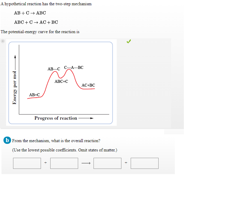 A hypothetical reaction has the two-step mechanism
АВ + С + АВС
ABC +C + AC+BC
The potential-energy curve for the reaction is
АВ--С С-А--ВС
ABC+C
AC+BC
AB+C
Progress of reaction
b From the mechanism, what is the overall reaction?
(Use the lowest possible coefficients. Omit states of matter.)
Energy per mol-
