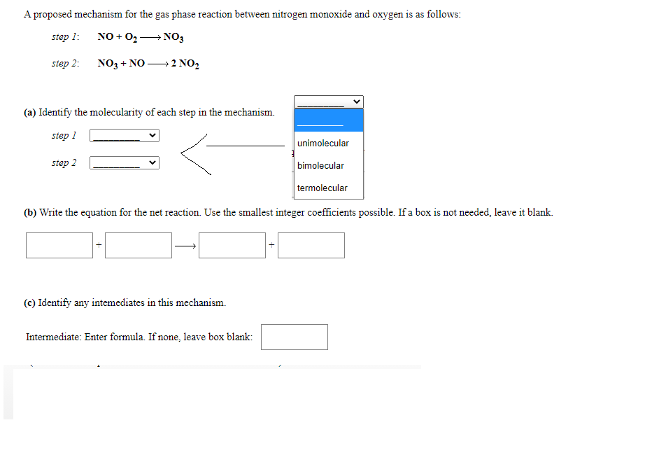 A proposed mechanism for the gas phase reaction between nitrogen monoxide and oxygen is as follows:
step 1:
NO + 02→ N03
step 2:
NO3 + NO → 2 NO2
(a) Identify the molecularity of each step in the mechanism.
step 1
unimolecular
step 2
bimolecular
termolecular
(b) Write the equation for the net reaction. Use the smallest integer coefficients possible. If a box is not needed, leave it blank.
(c) Identify any intemediates in this mechanism.
Intermediate: Enter formula. If none, leave box blank:
