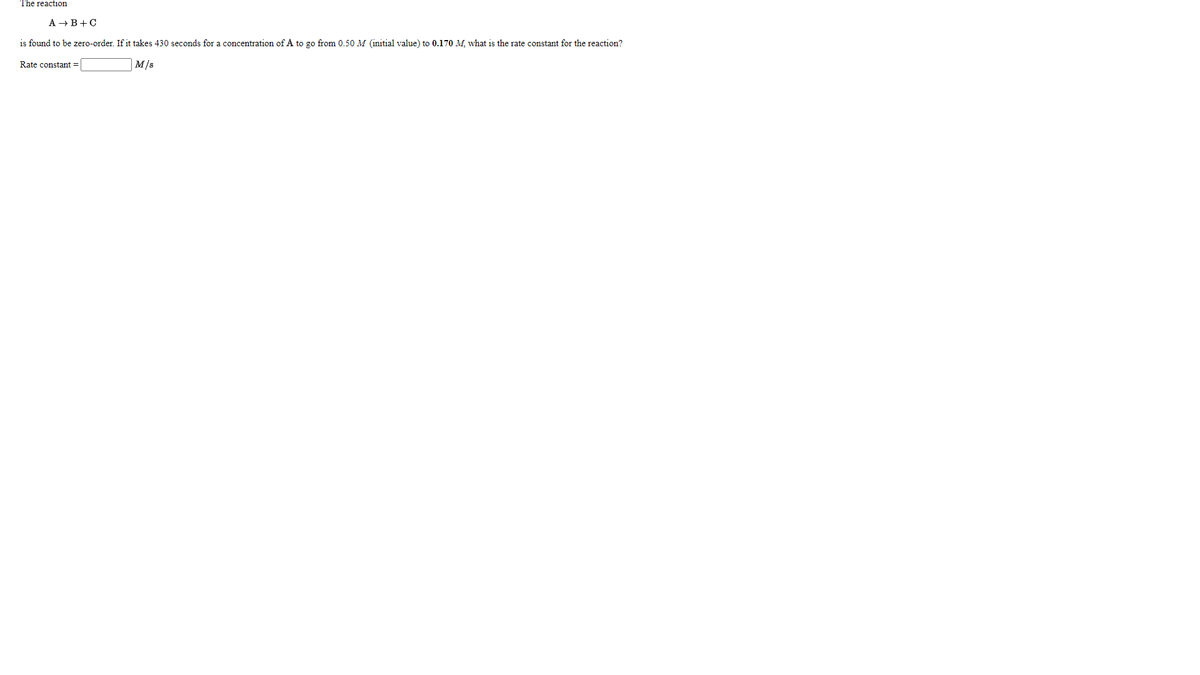 The reaction
A → B+C
is found to be zero-order. If it takes 430 seconds for a concentration of A to go from 0.50 M (initial value) to 0.170 M. what is the rate constant for the reaction?
Rate constant =
M/s
