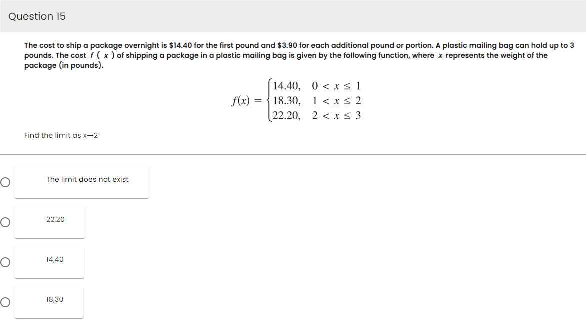 Question 15
O
The cost to ship a package overnight is $14.40 for the first pound and $3.90 for each additional pound or portion. A plastic mailing bag can hold up to 3
pounds. The cost f ( x) of shipping a package in a plastic mailing bag is given by the following function, where x represents the weight of the
package (in pounds).
Find the limit as x→2
The limit does not exist
22,20
14,40
18,30
f(x)
=
14.40,
18.30,
(22.20,
0 < x≤1
1 < x≤ 2
2<x ≤ 3