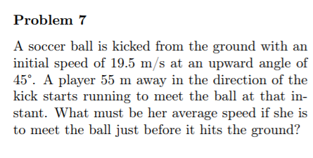 Problem 7
A soccer ball is kicked from the ground with an
initial speed of 19.5 m/s at an upward angle of
45°. A player 55 m away in the direction of the
kick starts running to meet the ball at that in-
stant. What must be her average speed if she is
to meet the ball just before it hits the ground?
