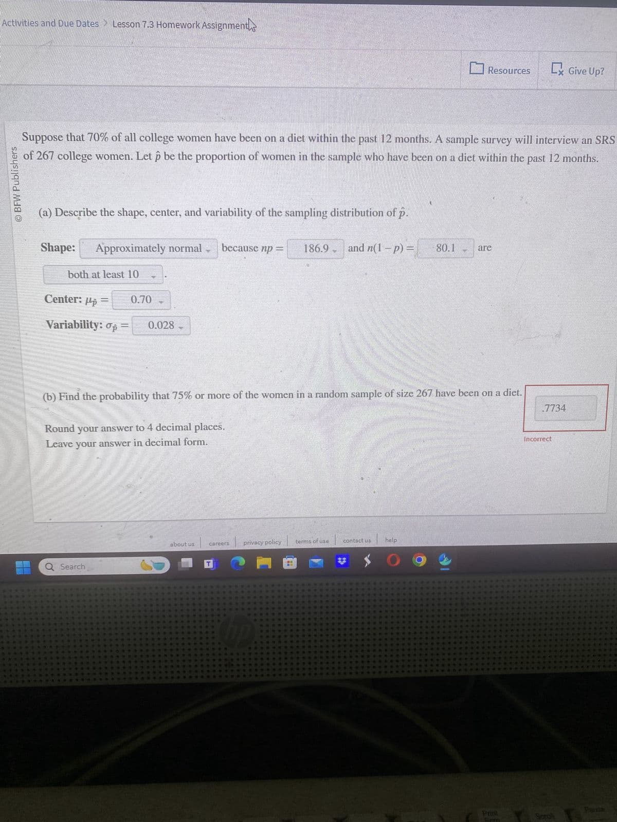 Activities and Due Dates > Lesson 7.3 Homework Assignments
© BFW Publishers
Resources
Lx Give Up?
Suppose that 70% of all college women have been on a diet within the past 12 months. A sample survey will interview an SRS
of 267 college women. Let p be the proportion of women in the sample who have been on a diet within the past 12 months.
(a) Describe the shape, center, and variability of the sampling distribution of p.
Shape:
Approximately normal
because np =
186.9
and n(1 - p) =
80.1
are
both at least 10
Center: μp
Variability: σp
0.70
0.028
(b) Find the probability that 75% or more of the women in a random sample of size 267 have been on a diet.
Round your answer to 4 decimal places.
Leave your answer in decimal form.
.7734
Incorrect
Q Search
about us
careers
privacy policy
terms of use
contact us
help
$ 0
Pont
Parse
Soto