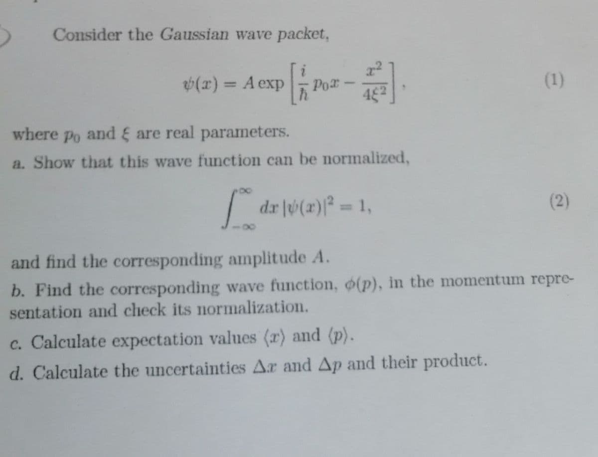 Consider the Gaussian wave packet,
6(x) = A exp 1
Por
(1)
where Po and & are real parameters.
a. Show that this wave function can be normalized,
dr v(r)² = 1,
(2)
%3D
and find the corresponding amplitude A.
b. Find the corresponding wave function, (p), in the momentum repre-
sentation and check its normalization.
c. Calculate expectation values (r) and (p).
d. Calculate the uncertainties Ar and Ap and their product.
