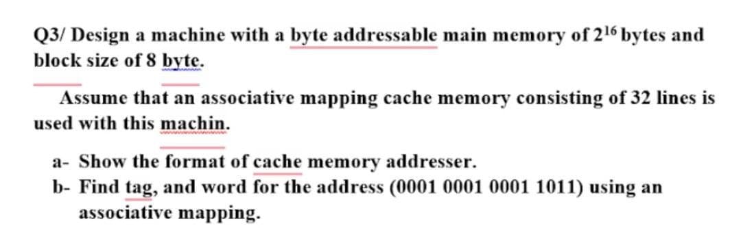 Q3/ Design a machine with a byte addressable main memory of 216 bytes and
block size of 8 byte.
Assume that an associative mapping cache memory consisting of 32 lines is
used with this machin.
a- Show the format of cache memory addresser.
b- Find tag, and word for the address (0001 0001 0001 1011) using an
associative mapping.
