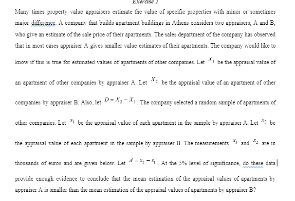 Exercise 2
Many times property value appraisers estimate the value of specific properties with minor or sometimes
major difference. A company that builds apartment buildings in Athens considers two appraisers, A and B.
who give an estimate of the sale price of their apartments. The sales department of the company has observed
that in most cases appraiser A gives smaller value estimates of their apartments. The company would like to
know if this is true for estimated values of apartments of other companies. Let X₁ be the appraisal value of
an apartment of other companies by appraiser A. Let X2 be the appraisal value of an apartment of other
companies by appraiser B. Also, let D=X₂-X₁. The company selected a random sample of apartments of
other companies. Let be the appraisal value of each apartment in the sample by appraiser A. Let *2 be
x
the appraisal value of each apartment in the sample by appraiser B. The measurements
thousands of euros and are given below. Let d=x₂-₁. At the 5% level of significance, do these data|
provide enough evidence to conclude that the mean estimation of the appraisal values of apartments by
appraiser A is smaller than the mean estimation of the appraisal values of apartments by appraiser B?
and are in