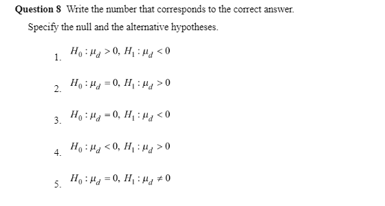 Question 8 Write the number that corresponds to the correct answer.
Specify the null and the alternative hypotheses.
Ho: Ma>0, H₁: Ma<0
2. Ho: M₁ = 0, H₁: Mg>0
3. Ho: Ha=0, H₁: Mg <0
Ho: Ma <0, H₁Hd > 0
1.
4.
5.
Ho Hd=0, H₁: Md #0