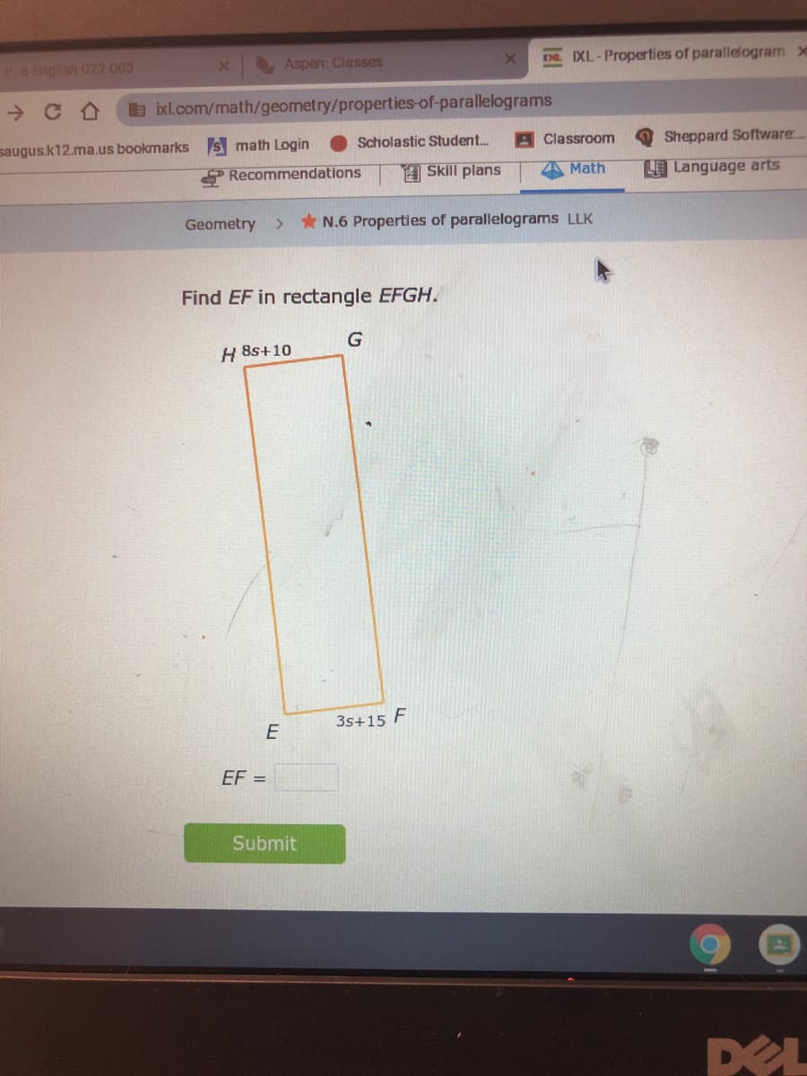 P.6 English 022-003
Aspen: Classes
D XL-Properties of parallelogram x
b ixl.com/math/geometry/properties-of-parallelograms
saugus.k12.ma.us bookmarks s math Login
Scholastic Student.
Classroom
Sheppard Software..
Recommendations
H Skill plans
Math
LE Language arts
Geometry
>
* N.6 Properties of parallelograms LLK
Find EF in rectangle EFGH.
G
H 8s+10
3s+15 F
E
EF =
Submit
DEL
