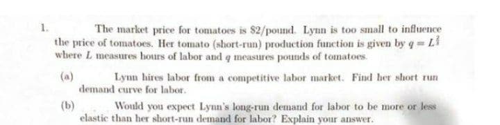 1.
The market price for tomatoes is $2/pound. Lynn is too small to influence
the price of tomatoes. Her tomato (short-run) production function is given by q Li
where L measures hours of labor and q measures pounds of tomatoes.
(a)
demand curve for labor.
Lynn hires labor from a competitive labor market. Find her short run
(b)
elastic than her short-run demand for labor? Explain your
Would you expect Lynn's long-run demand for labor to be more or less
answer.
