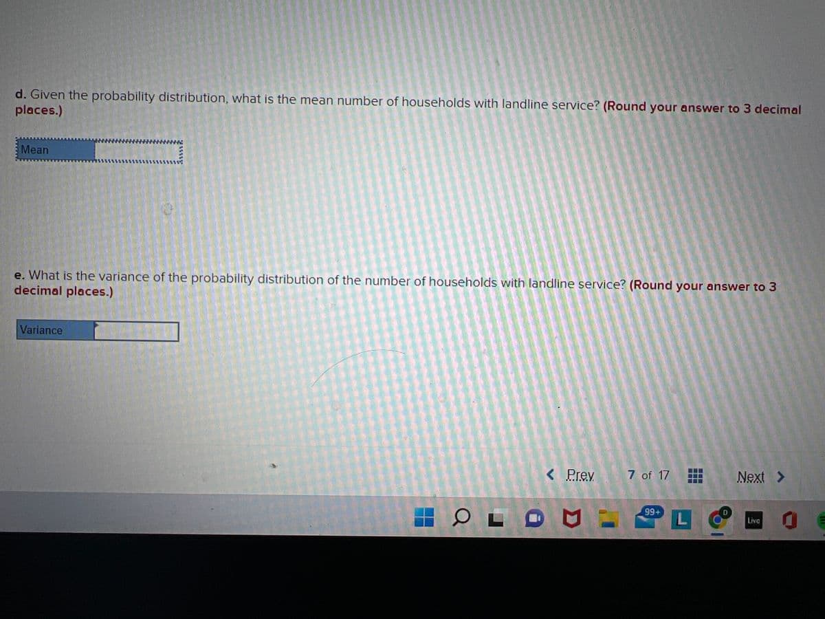 d. Given the probability distribution, what is the mean number of households with landline service? (Round your answer to 3 decimal
places.)
Mean
0
e. What is the variance of the probability distribution of the number of households with landline service? (Round your answer to 3
decimal places.)
Variance
OLO
< Prev
7 of 17
99+
L
Next >
Live
10