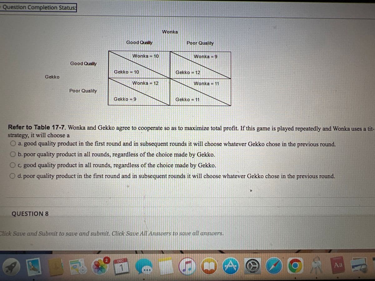 Question Completion Status:
Gekko
QUESTION 8
Good Quality
a
Poor Quality
SERDE
1
INSGE
19
2
Good Quality
Wonka 10
Gekko = 10
Wonka = 12
Gekko = 9
1
Wonka
Refer to Table 17-7. Wonka and Gekko agree to cooperate so as to maximize total profit. If this game is played repeatedly and Wonka uses a tit-
strategy, it will choose a
O a. good quality product in the first round and in subsequent rounds it will choose whatever Gekko chose in the previous round.
O b. poor quality product in all rounds, regardless of the choice made by Gekko.
C. good quality product in all rounds, regardless of the choice made by Gekko.
d. poor quality product in the first round and in subsequent rounds it will choose whatever Gekko chose in the previous round.
Poor Quality
Wonka = 9
Gekko = 12
Click Save and Submit to save and submit. Click Save All Answers to save all answers.
Wonka = 11
Gekko = 11
O
Pleshow!
www
0
R
Aa