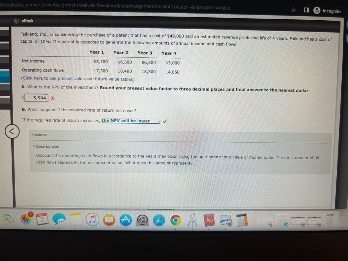 ilrn/takeAssignment/takeAssignment Main.do?invoker=&takeAssignmentSession Locator=&inprogress=false
<
eBook
Net income
Falkland, Inc., is considering the purchase of a patent that has a cost of $49,000 and an estimated revenue producing life of 4 years. Falkland has a cost of
capital of 10%. The patent is expected to generate the following amounts of annual income and cash flows:
5
5,504 X
Feedback
Year 1
$5,100
$6,500
Operating cash flows
17,300 18,400
(Click here to see present value and future value tables)
A. What is the NPV of the investment? Round your present value factor to three decimal places and final answer to the nearest dollar.
Check My Work
Year 2
B. What happens if the required rate of return increases?
If the required rate of return increases, the NPV will be lower
2
Year 3
GO A
Year 4
$6,300
$3,000
18,500 14,850
mer
✓.
Discount the operating cash flows in accordance to the years they occur using the appropriate time value of money table. The total amount of all
cash flows represents the net present value. What does this amount represent?
MacBook Air
☆
OR
Aa
od Incognito
TH
5
