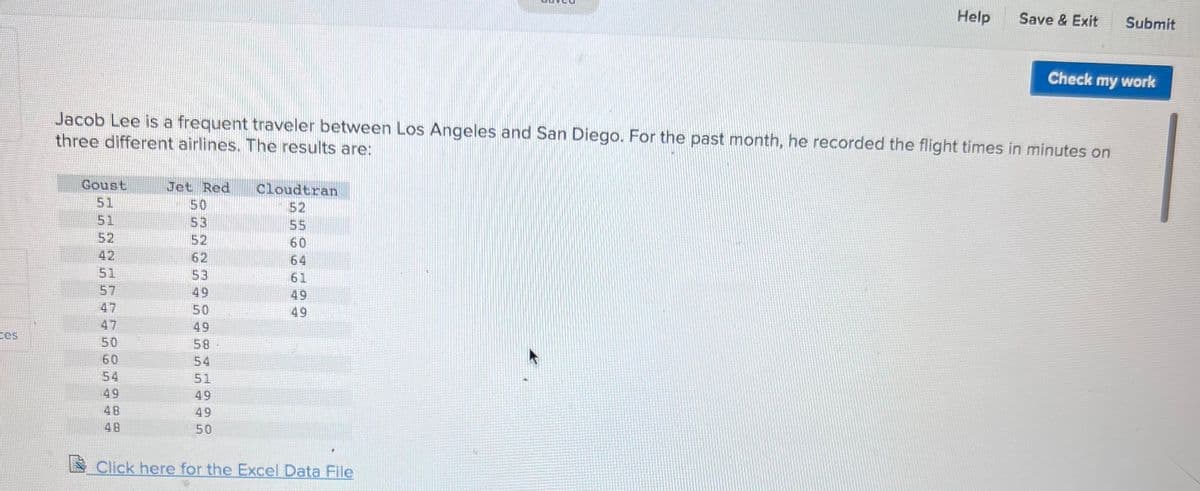 Bes
Coust
51
52
Jacob Lee is a frequent traveler between Los Angeles and San Diego. For the past month, he recorded the flight times in minutes on
three different airlines. The results are:
51
57
47
47
50
60
54
49
48
48
Jet Red
50
53
52
62
53
49
50
49
58-
54
51
49
49
50
Cloudtran
52
55
60
64
61
49
49
P
Help
Click here for the Excel Data File
Save & Exit
Submit
Check my work