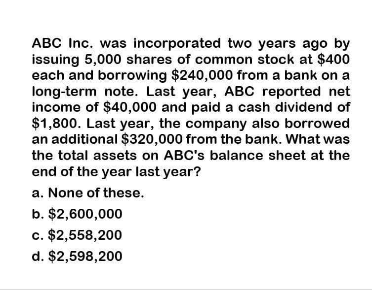 ABC Inc. was incorporated two years ago by
issuing 5,000 shares of common stock at $400
each and borrowing $240,000 from a bank on a
long-term note. Last year, ABC reported net
income of $40,000 and paid a cash dividend of
$1,800. Last year, the company also borrowed
an additional $320,000 from the bank. What was
the total assets on ABC's balance sheet at the
end of the year last year?
a. None of these.
b. $2,600,000
c. $2,558,200
d. $2,598,200