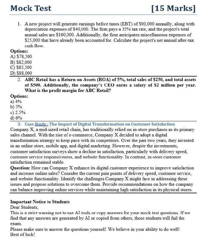 Mock Test
[15 Marks]
1. A new project will generate earnings before taxes (EBT) of $90,000 annually, along with
depreciation expenses of $40,000. The firm pays a 35% tax rate, and the project's total
annual sales are $160,000. Additionally, the firm anticipates miscellaneous expenses of
$25,000 that have already been accounted for. Calculate the project's net annual after-tax
cash flow.
Options:
A) $78,500
B) $82,000
C) $85,500
D) $88,000
2. ABC Retail has a Return on Assets (ROA) of 5%, total sales of $250, and total assets
of $500. Additionally, the company's CEO earns a salary of $2 million per year.
What is the profit margin for ABC Retail?
Options:
a) 4%
b) 5%
c) 2.5%
d) 6%
3. Case Study: The Impact of Digital Transformation on Customer Satisfaction
Company X, a mid-sized retail chain, has traditionally relied on in-store purchases as its primary
sales channel. With the rise of e-commerce, Company X decided to adopt a digital
transformation strategy to keep pace with its competitors. Over the past two years, they invested
in an online store, mobile app, and digital marketing. However, despite the investments,
customer satisfaction surveys show a decline in satisfaction, particularly with delivery speed,
customer service responsiveness, and website functionality. In contrast, in-store customer
satisfaction remained stable.
Question: How can Company X enhance its digital customer experience to improve satisfaction
and increase online sales? Consider the current pain points of delivery speed, customer service,
and website functionality. Identify the challenges Company X might face in addressing these
issues and propose solutions to overcome them. Provide recommendations on how the company
can balance improving online services while maintaining high satisfaction in its physical stores.
Important Notice to Students
Dear Students,
This is a strict warning not to use AI tools or copy answers for your mock test questions. If we
find that any answers are generated by AI or copied from others, those students will fail the
exam.
Please make sure to answer the questions yourself. We believe in your ability to do well!
Best of luck!