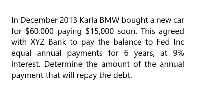 In December 2013 Karla BMW bought a new car
for $60,000 paying $15,000 soon. This agreed
with XYZ Bank to pay the balance to Fed Inc
equal annual payments for 6 years, at 9%
interest. Determine the amount of the annual
payment that will repay the debt.