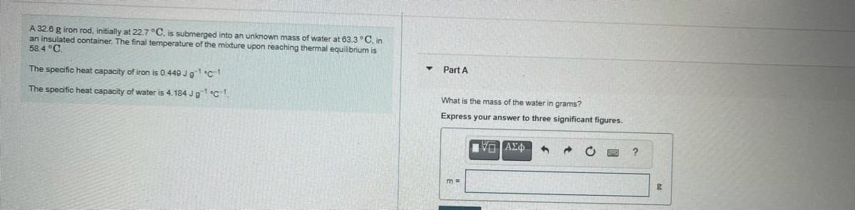 A 32.6 g iron rod, initially at 22.7 °C, is submerged into an unknown mass of water at 63.3 °C, in
an insulated container. The final temperature of the mixture upon reaching thermal equilibrium is
58.4 °C.
Part A
The specific heat capacity of iron is 0.440 Jg c1
The specific heat capacity of water is 4.184 Ja1c1
What is the mass of the water in grams?
Express your answer to three significant figures.
m =
