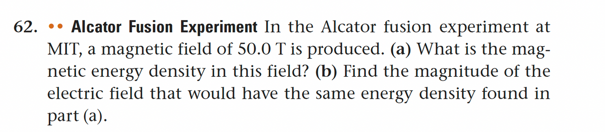 62... Alcator Fusion Experiment In the Alcator fusion experiment at
MIT, a magnetic field of 50.0 T is produced. (a) What is the mag-
netic energy density in this field? (b) Find the magnitude of the
electric field that would have the same energy density found in
part (a).