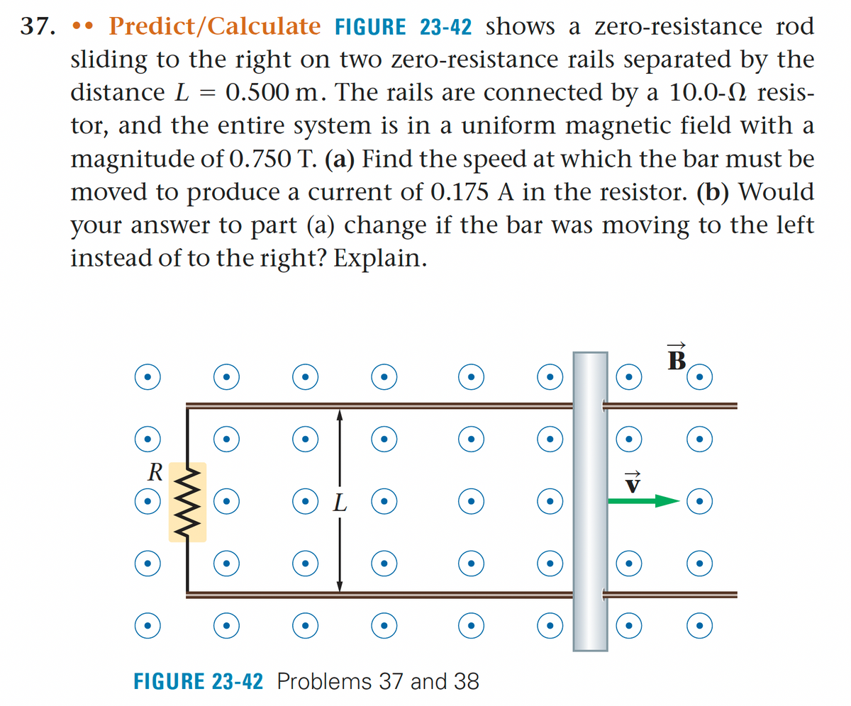 a zero-resistance rod
37. Predict/Calculate FIGURE 23-42 shows
sliding to the right on two zero-resistance rails separated by the
distance L = 0.500 m. The rails are connected by a 10.0-N resis-
tor, and the entire system is in a uniform magnetic field with a
magnitude of 0.750 T. (a) Find the speed at which the bar must be
moved to produce a current of 0.175 A in the resistor. (b) Would
your answer to part (a) change if the bar was moving to the left
instead of to the right? Explain.
R
L
FIGURE 23-42 Problems 37 and 38
B