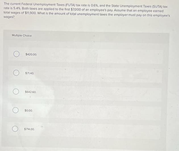 The current Federal Unemployment Taxes (FUTA) tax rate is 0.6%, and the State Unemployment Taxes (SUTA) tax
rate is 5.4%. Both taxes are applied to the first $7,000 of an employee's pay. Assume that an employee earned
total wages of $11900. What is the amount of total unemployment taxes the employer must pay on this employee's
wages?
Multiple Choice
$420.00.
$71.40.
$642.60.
$0.00.
$714.00.
