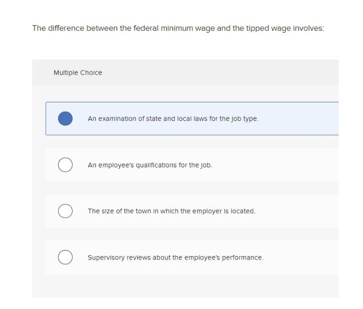 The difference between the federal minimum wage and the tipped wage involves:
Multiple Choice
An examination of state and local laws for the job type.
An employee's qualifications for the Job.
The size of the town in which the employer is located.
O Supervisory reviews about the employee's performance.
