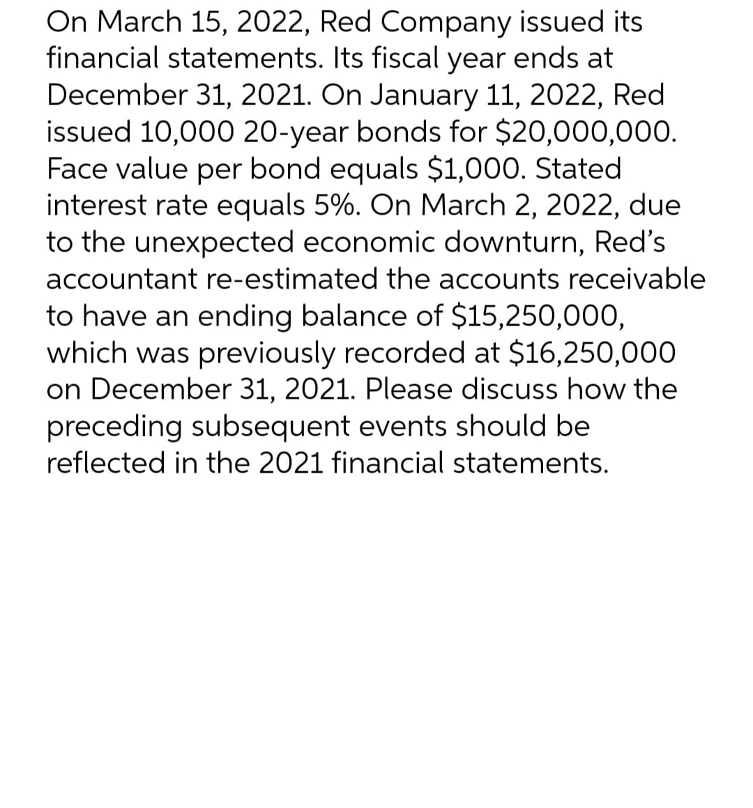 On March 15, 2022, Red Company issued its
financial statements. Its fiscal year ends at
December 31, 2021. On January 11, 2022, Red
issued 10,000 20-year bonds for $20,000,000.
Face value per bond equals $1,000. Stated
interest rate equals 5%. On March 2, 2022, due
to the unexpected economic downturn, Red's
accountant re-estimated the accounts receivable
to have an ending balance of $15,250,000,
which was previously recorded at $16,250,000
on December 31, 2021. Please discuss how the
preceding subsequent events should be
reflected in the 2021 financial statements.
