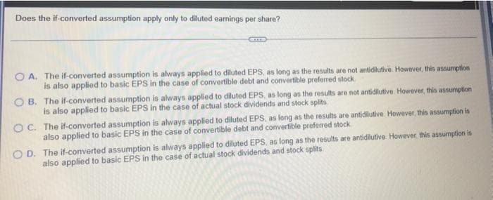 Does the if-converted assumption apply only to diluted earnings per share?
O A. The if-converted assumption is always applied to diluted EPS, as long as the results are not antidilutive. However, this assumption
is also applied to basic EPS in the case of convertible debt and convertible preferred stock
O B. The if-converted assumption is always applied to diluted EPS, as long as the results are not antidilutive. However, this assumption
is also applied to basic EPS in the case of actual stock dividends and stock splits
OC. The if-converted assumption is always applied to diluted EPS, as long as the results are antidilutive. However, this assumption is
also applied to basic EPS in the case of convertible debt and convertible preferred stock
O D. The if-converted assumption is always applied to diluted EPS, as long as the results are antidilutive. However. this assumption is
also applied to basic EPS in the case of actual stock dividends and stock splits
