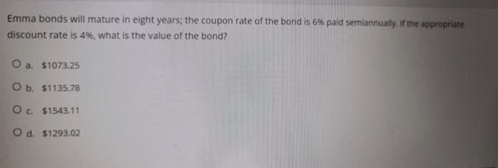 Emma bonds will mature in eight years; the coupon rate of the bond is 6% paid semiannually. If the appropriate
discount rate is 4%, what is the value of the bond?
O a. $1073.25
O b. $1135.78
O. $1543.11
O d. $1293.02
