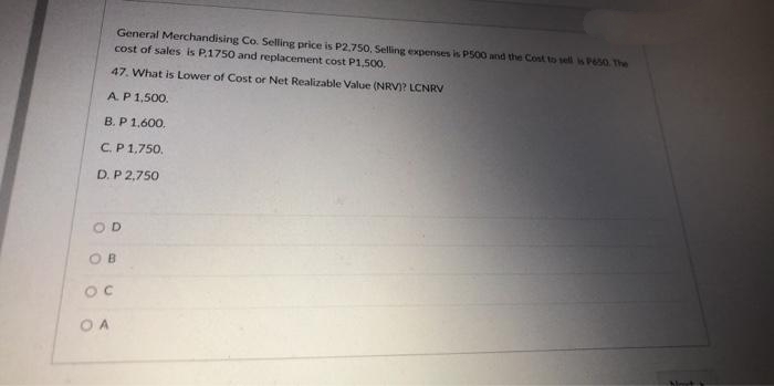 General Merchandising Co. Selling price is P2,750, Selling expenses is P500 and the Cost to sell is P650. The
cost of sales is P.1750 and replacement cost P1,500,
47. What is Lower of Cost or Net Realizable Value (NRV)? LCNRV
AP1,500.
B. P 1.600.
C.P 1,750.
D. P 2,750
OD
O B
OC
O A

