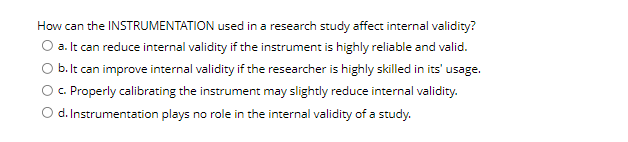 How can the INSTRUMENTATION used in a research study affect internal validity?
O a. It can reduce internal validity if the instrument is highly reliable and valid.
b. It can improve internal validity if the researcher is highly skilled in its' usage.
c. Properly calibrating the instrument may slightly reduce internal validity.
d. Instrumentation plays no role in the internal validity of a study.
