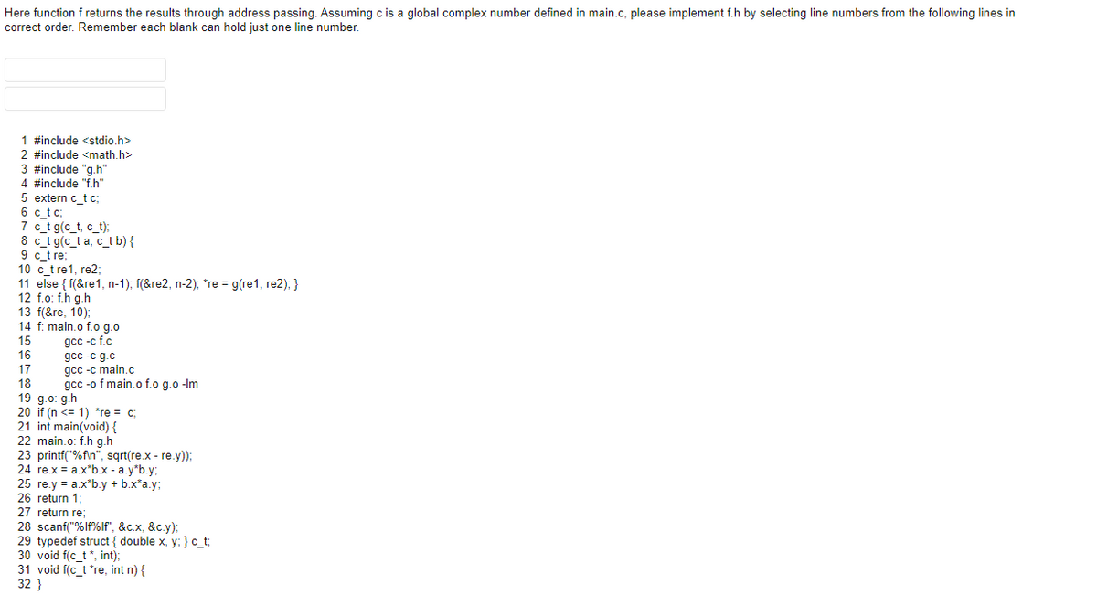 Here function f returns the results through address passing. Assuming c is a global complex number defined in main.c, please implement f.h by selecting line numbers from the following lines in
correct order. Remember each blank can hold just one line number.
1 #include <stdio.h>
2 #include <math.h>
3 #include "g.h"
4 #include "f.h"
5 extern c_t c;
6 c tc;
7 c_t g(c_t, c_t):
8 c_t g(c_t a, c_t b){
9 c_tre,
10 c_t re1, re2;
11 else { f(&re1, n-1); f(&re2, n-2); *re = g(re1, re2); }
12 f.o: f.h g.h
13 f(&re, 10);
14 f: main.o f.o g.o
дсс -c f.c
gcc -c g.c
gcc -c main.c
gcc -o f main.o f.o g.o -Im
15
16
17
18
19 g.o: g.h
20 if (n <= 1) *re = c;
21 int main(void)
22 main.o: f.h g.h
23 printf("%f\n", sqrt(re.x - re.y));
24. rox
24 re.x = a.x"b.x - a.y*b.y;
25 re.y = a.x*b.y + b.x*a.y;
26 return 1-
27 return re:
13;
28 scanf("%lf%lf", &c.x, &c.y):
29 typedef struct { double x, y; } c_t;
30 void f(c_t *, int);
31 void f(c_t *re, int n) {
32 }
