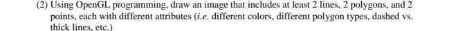 (2) Using OpenGL programming, draw an image that includes at least 2 lines, 2 polygons, and 2
points, each with different attributes (i.e. different colors, different polygon types, dashed vs.
thick lines, etc.)
