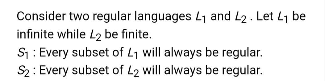 Consider two regular languages L1 and L2 . Let L1 be
infinite while L2 be finite.
S: Every subset of L1 will always be regular.
S2: Every subset of L2 will always be regular.
