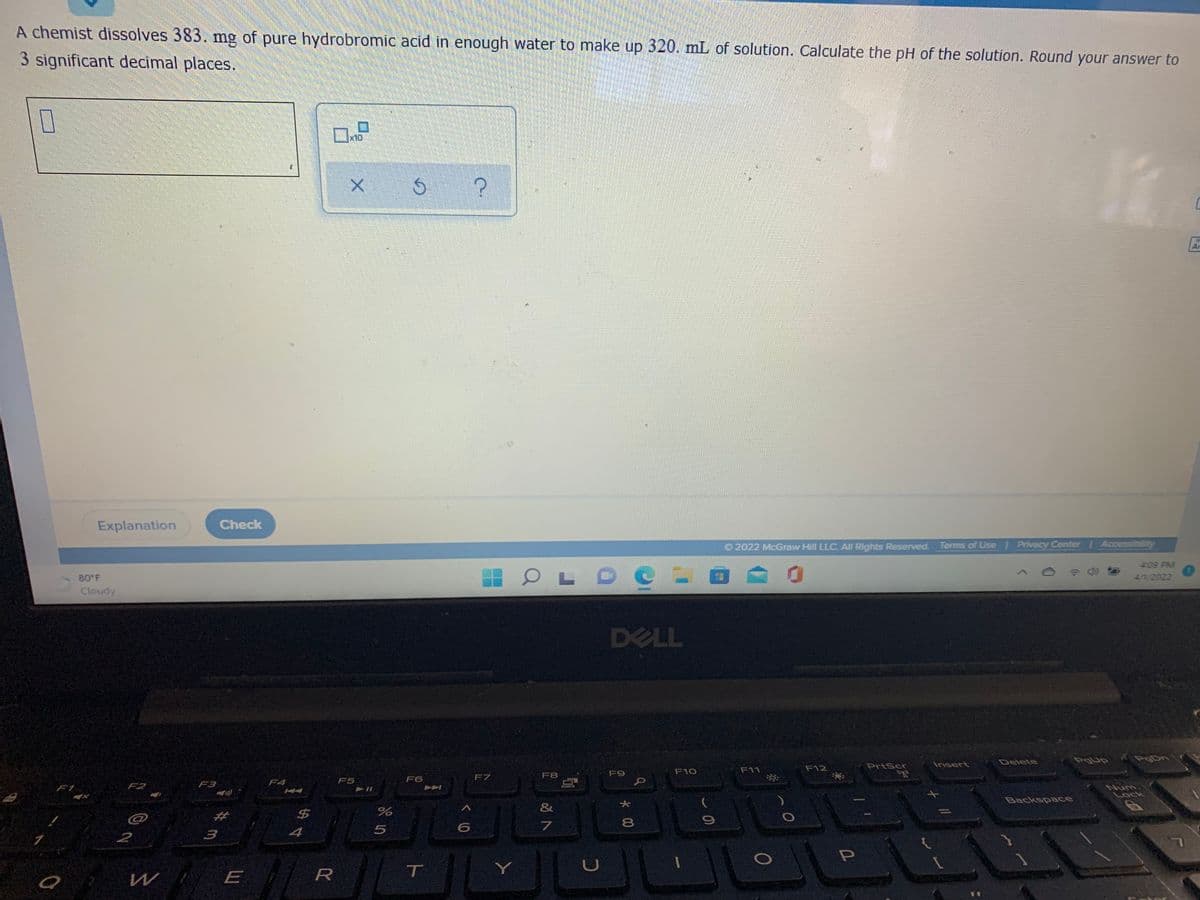 A chemist dissolves 383. mng of pure hydrobromic acid in enough water to make up 320. mL of solution. Calculate the pH of the solution. Round your answer to
3 significant decimal places.
x10
Ar
Explanation
Check
O 2022 McGraw Hill LLC. All Rights Reserved. Terms of Use Privacy Center Accessibility
409 PM
O LDC - 0
80 F
41/2022
Cloudy
DELL
Delete
Pgup
PgDn
PrtScr
Insert
F10
F11
F12
F7
F8
F9
F4
F5
F6
F2
F3
Num
Lock
414
Backspace
&
24
8
4
2
R
T
Y
W E
*00
